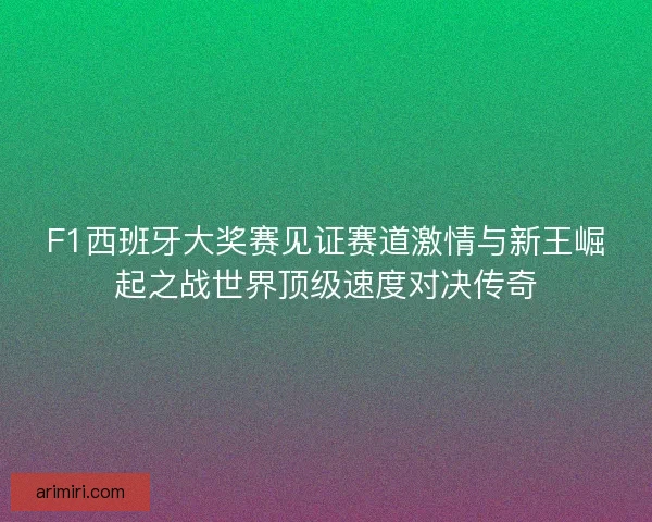 F1西班牙大奖赛见证赛道激情与新王崛起之战世界顶级速度对决传奇