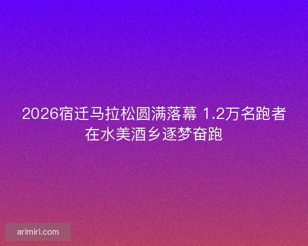 2026宿迁马拉松圆满落幕 1.2万名跑者在水美酒乡逐梦奋跑