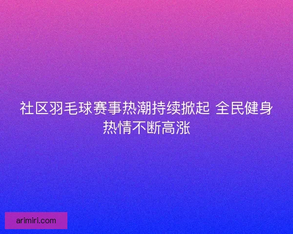 社区羽毛球赛事热潮持续掀起 全民健身热情不断高涨
