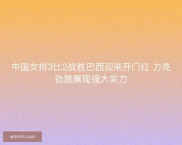 中国女排3比2战胜巴西迎来开门红 力克劲旅展现强大实力