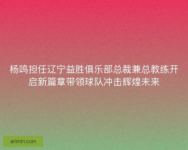 杨鸣担任辽宁益胜俱乐部总裁兼总教练开启新篇章带领球队冲击辉煌未来