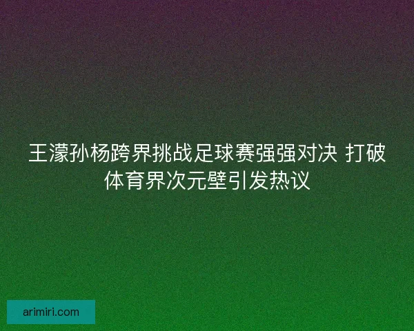 王濛孙杨跨界挑战足球赛强强对决 打破体育界次元壁引发热议